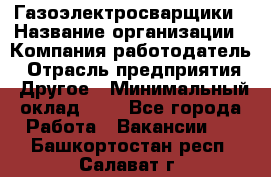 Газоэлектросварщики › Название организации ­ Компания-работодатель › Отрасль предприятия ­ Другое › Минимальный оклад ­ 1 - Все города Работа » Вакансии   . Башкортостан респ.,Салават г.